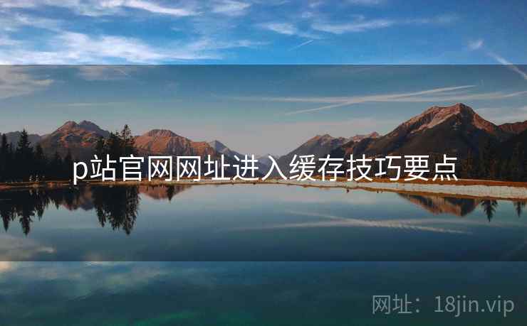 p站官网网址进入缓存技巧要点 p站官网网址进入缓存技巧要点