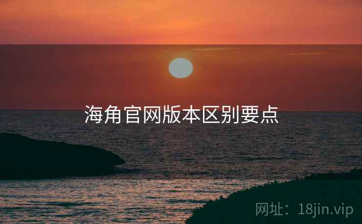 海角官网版本区别要点 海角官网版本区别要点