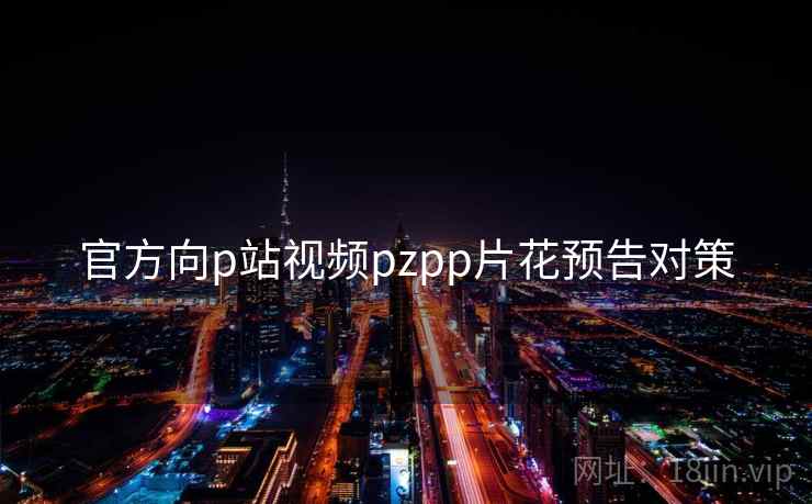 官方向p站视频pzpp片花预告对策 官方向p站视频pzpp片花预告对策