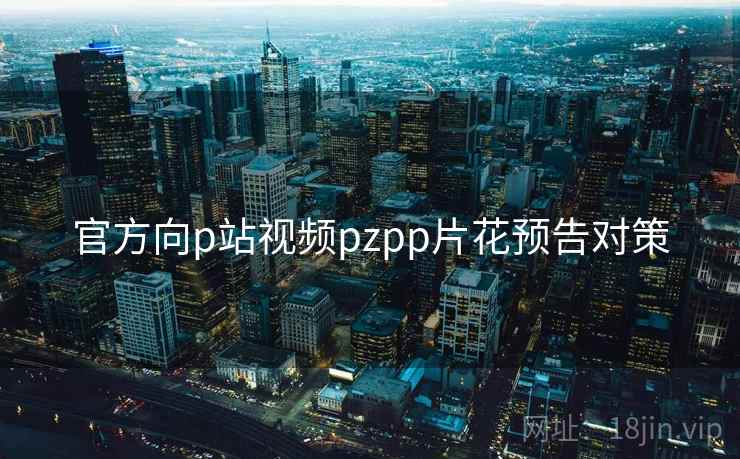 官方向p站视频pzpp片花预告对策 官方向p站视频pzpp片花预告对策