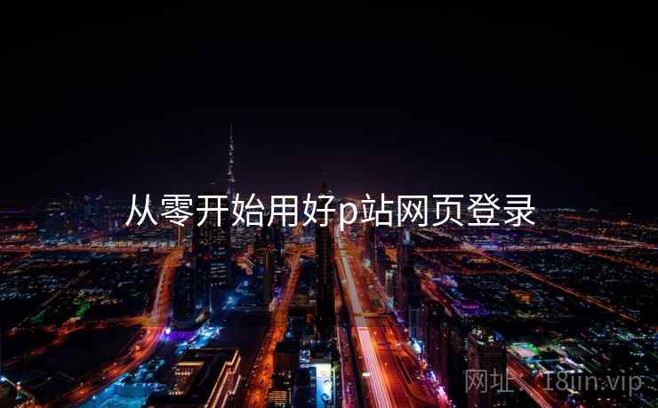 从零开始用好p站网页登录 从零开始用好p站网页登录