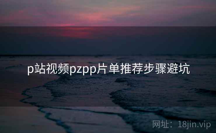 p站视频pzpp片单推荐步骤避坑