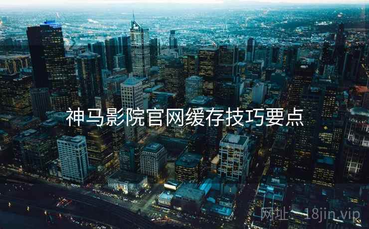 神马影院官网缓存技巧要点 神马影院官网缓存技巧要点